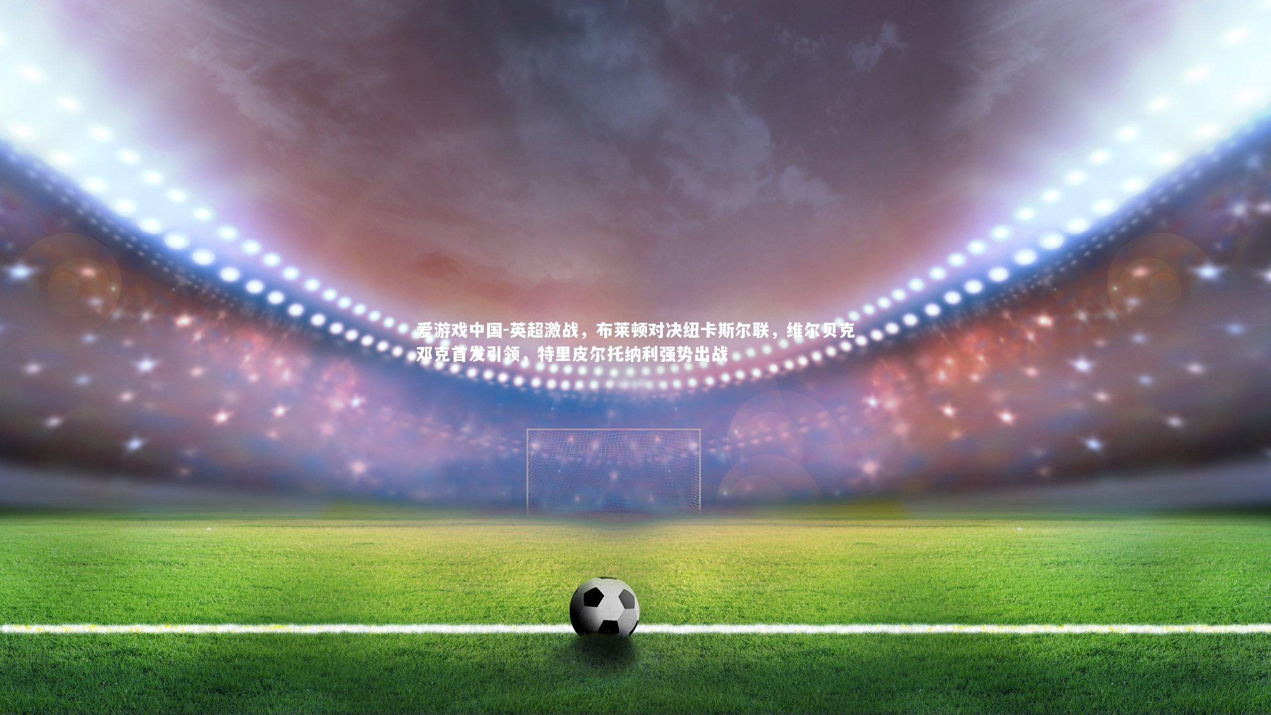 英超激战,布莱顿对决纽卡斯尔联,维尔贝克邓克首发引领,特里皮尔托纳利强势出战