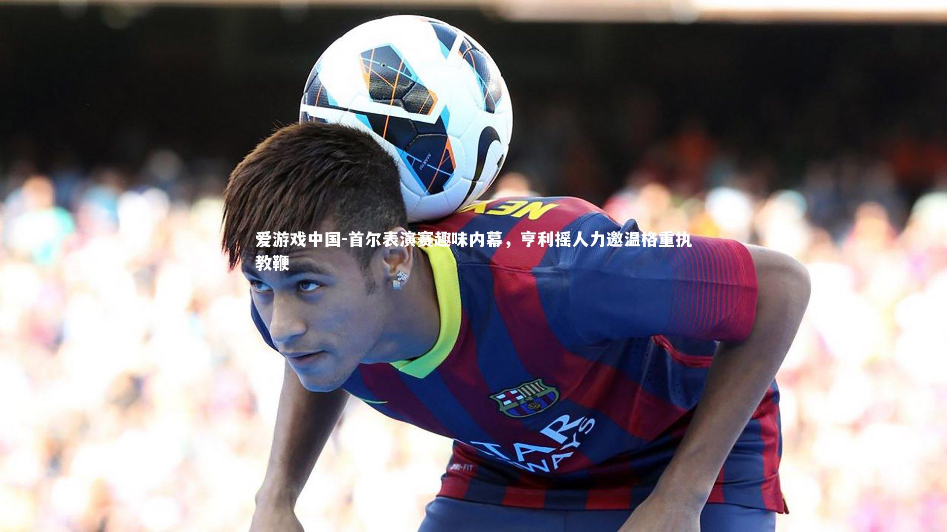 首尔表演赛趣味内幕，亨利摇人力邀温格重执教鞭